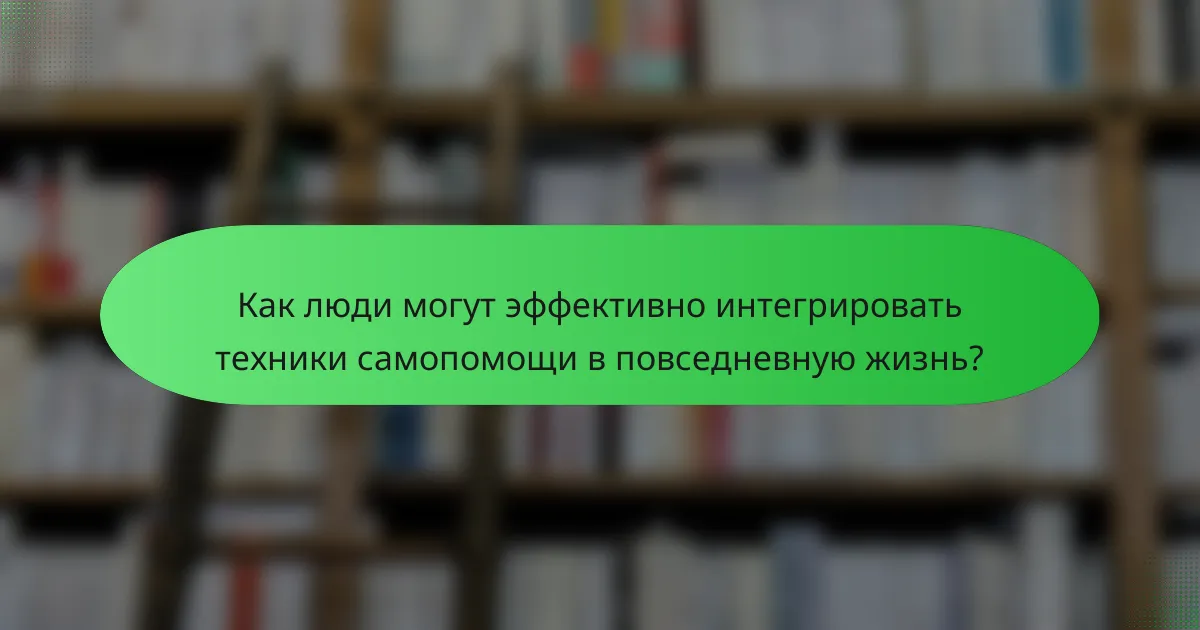 Как люди могут эффективно интегрировать техники самопомощи в повседневную жизнь?
