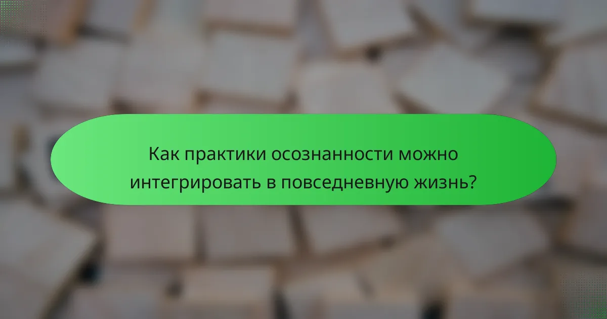 Как практики осознанности можно интегрировать в повседневную жизнь?