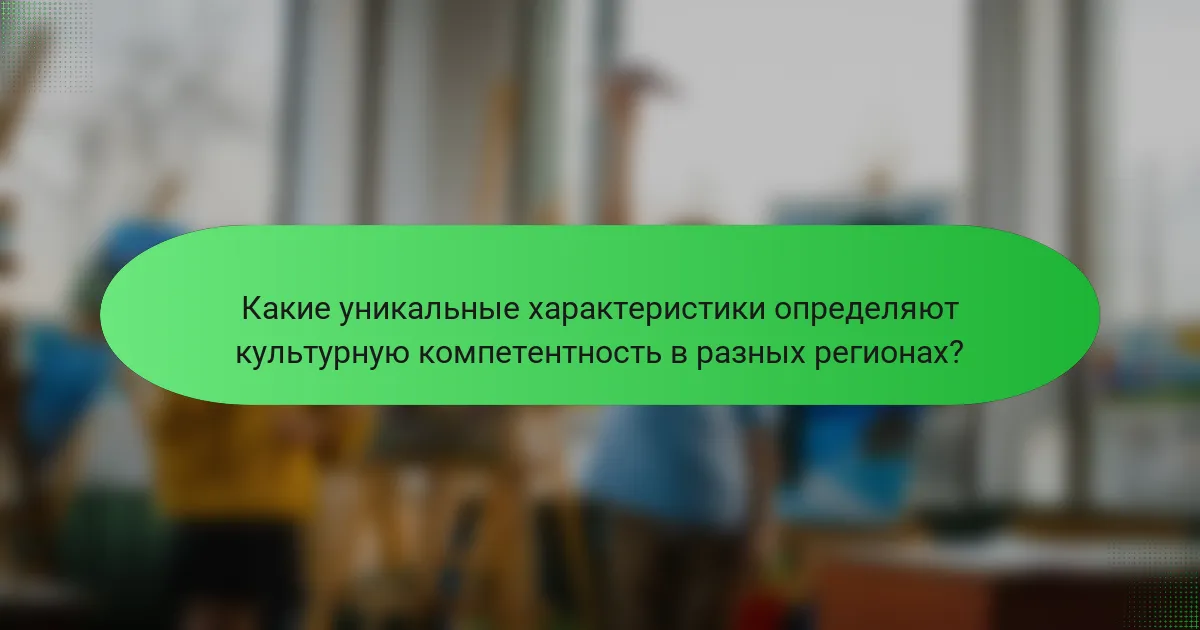 Какие уникальные характеристики определяют культурную компетентность в разных регионах?